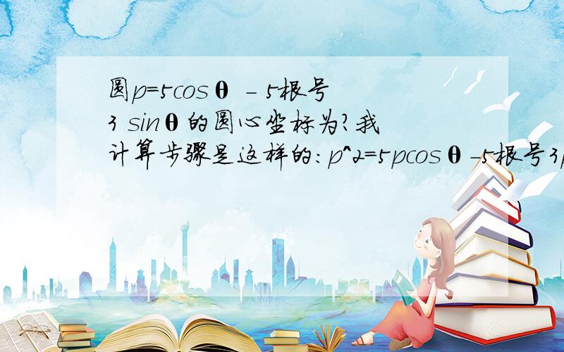 圆p=5cosθ - 5根号3 sinθ的圆心坐标为?我计算步骤是这样的：p^2=5pcosθ-5根号3psinθx^2+y^2=5x-5根号3y（x-5/2）^2+(y+5根号3)^2=25so,圆心为（5/2,-5根号3/2）然后我就不会了,教教我吧TT!