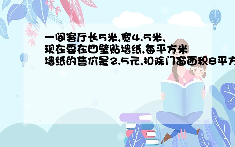 一间客厅长5米,宽4.5米,现在要在四壁贴墙纸,每平方米墙纸的售价是2.5元,扣除门窗面积8平方米后,需要花费多少元钱?