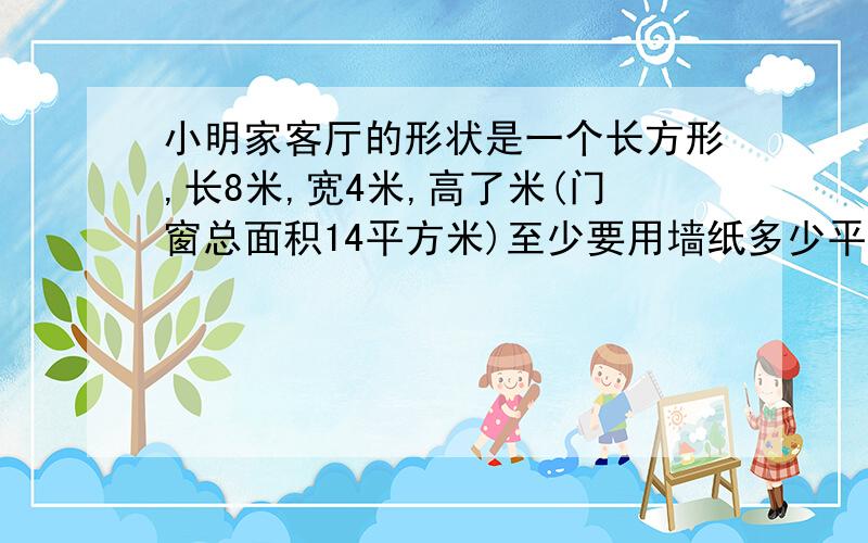 小明家客厅的形状是一个长方形,长8米,宽4米,高了米(门窗总面积14平方米)至少要用墙纸多少平方米?要完整不要犯ccnn0615那样的错误.高确实是3米,只是他做错了.