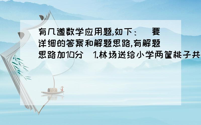 有几道数学应用题,如下：（要详细的答案和解题思路,有解题思路加10分）1.林场送给小学两筐桃子共220千克,取出甲筐的1/4和乙筐的1/5共50千克送给幼儿园小朋友,问甲乙两筐原有桃子各多少千