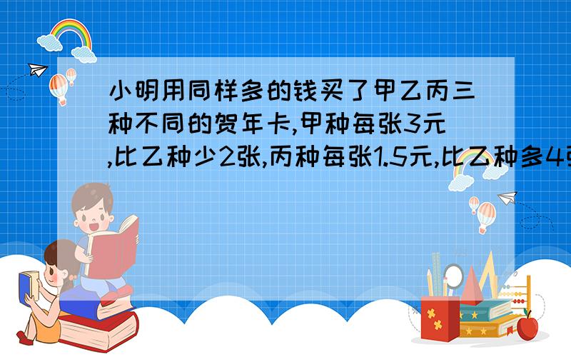 小明用同样多的钱买了甲乙丙三种不同的贺年卡,甲种每张3元,比乙种少2张,丙种每张1.5元,比乙种多4张.