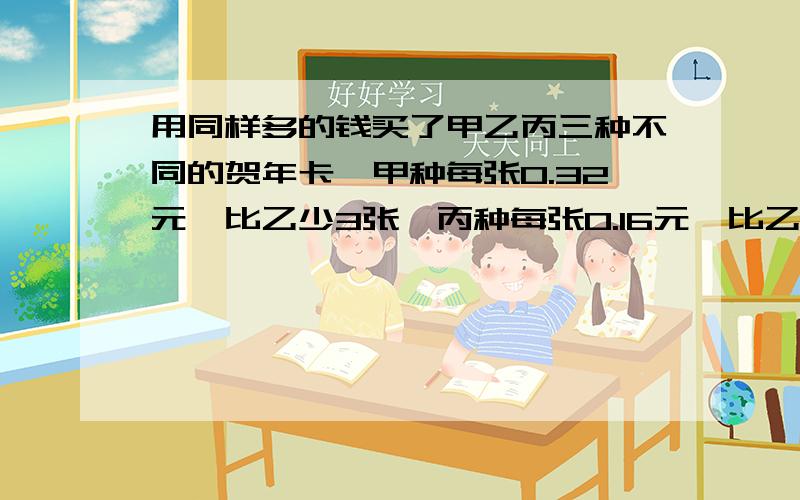 用同样多的钱买了甲乙丙三种不同的贺年卡,甲种每张0.32元,比乙少3张,丙种每张0.16元,比乙种多4张乙种多少张?