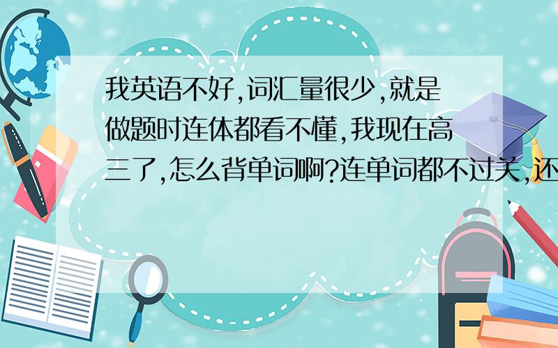 我英语不好,词汇量很少,就是做题时连体都看不懂,我现在高三了,怎么背单词啊?连单词都不过关,还有语法,什么的就更别提啦!