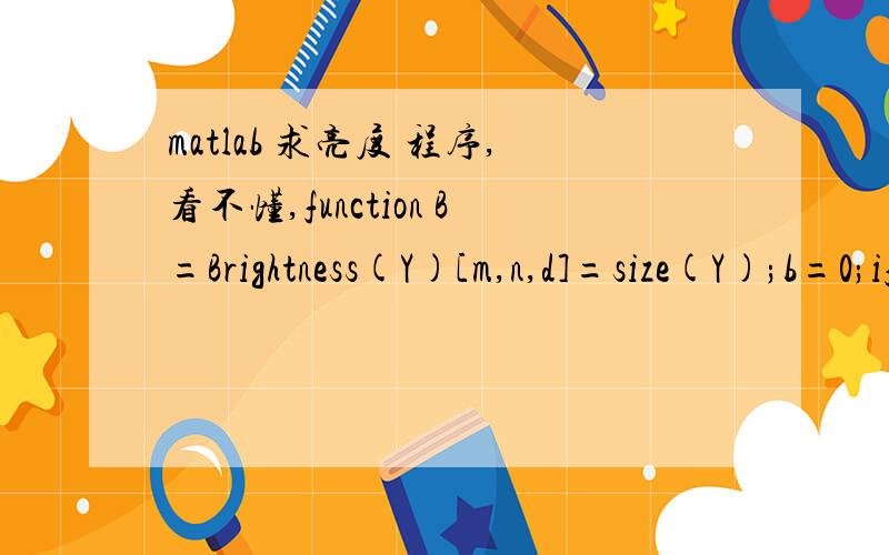 matlab 求亮度 程序,看不懂,function B=Brightness(Y)[m,n,d]=size(Y);b=0;if d==1B=sum(Y(:))/(m*n);endif d==3B(1)=sum(sum(Y(:,:,1)))/(m*n);B(2)=sum(sum(Y(:,:,2)))/(m*n);B(3)=sum(sum(Y(:,:,3)))/(m*n);end