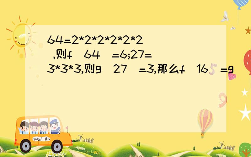 64=2*2*2*2*2*2 ,则f(64)=6;27=3*3*3,则g（27）=3,那么f(16)=g( )* 是乘号.恕我分数少.