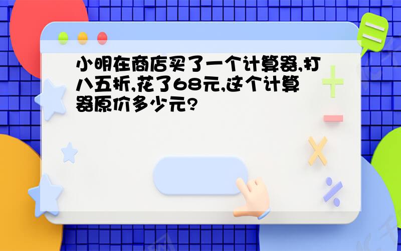 小明在商店买了一个计算器,打八五折,花了68元,这个计算器原价多少元?