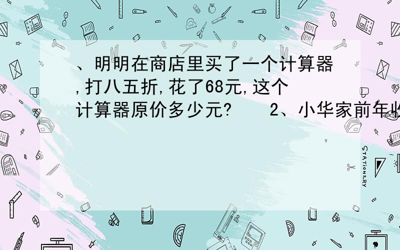 、明明在商店里买了一个计算器,打八五折,花了68元,这个计算器原价多少元?　　2、小华家前年收了4000千克稻谷,去年因为虫害,比前年减产三成五,去年小华家收稻谷多少千克?　　3、某商品现