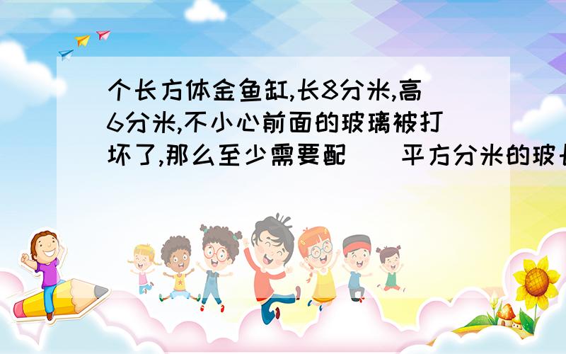 个长方体金鱼缸,长8分米,高6分米,不小心前面的玻璃被打坏了,那么至少需要配（）平方分米的玻长方体金鱼缸，长8分米，高6分米，不小心把前后玻璃打破，那么至少需要配（）平方分米的