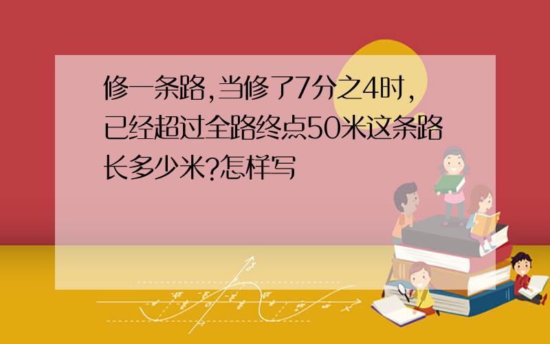 修一条路,当修了7分之4时,已经超过全路终点50米这条路长多少米?怎样写