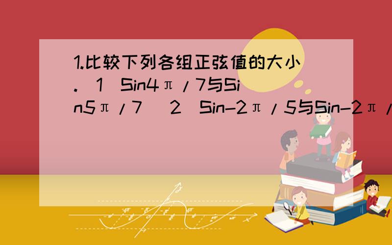 1.比较下列各组正弦值的大小.（1）Sin4π/7与Sin5π/7 （2）Sin-2π/5与Sin-2π/7