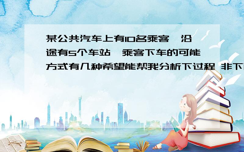 某公共汽车上有10名乘客,沿途有5个车站,乘客下车的可能方式有几种希望能帮我分析下过程 非下面的错了