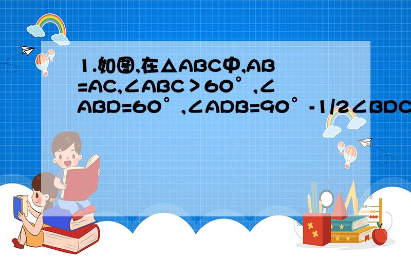 1.如图,在△ABC中,AB=AC,∠ABC＞60°,∠ABD=60°,∠ADB=90°-1/2∠BDC,求证AB=BD+DC.图已插入,请高手尽快回答