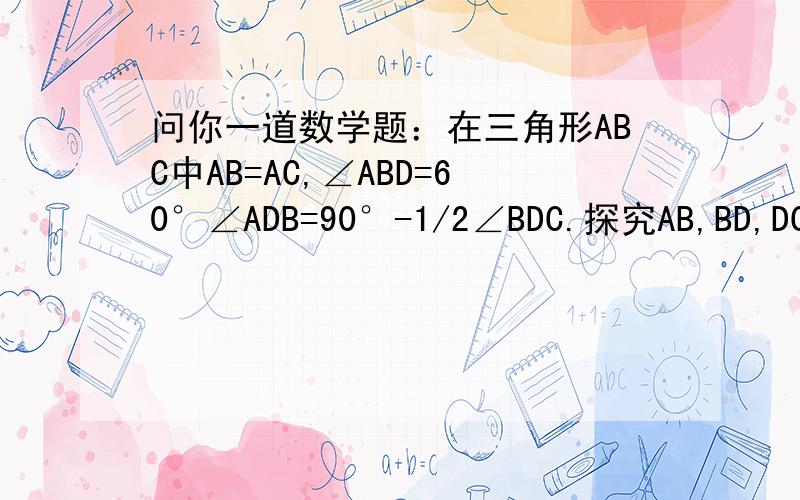 问你一道数学题：在三角形ABC中AB=AC,∠ABD=60°∠ADB=90°-1/2∠BDC.探究AB,BD,DC关系