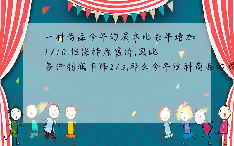 一种商品今年的成本比去年增加1/10,但保持原售价,因此每件利润下降2/5,那么今年这种商品的成本占售价的几分之几?不要设XY请直接算式或方程解答.