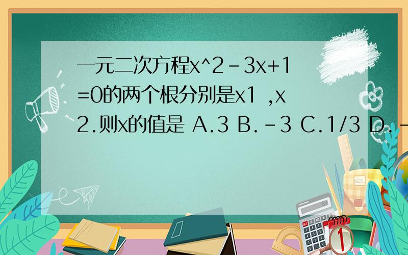 一元二次方程x^2-3x+1=0的两个根分别是x1 ,x2.则x的值是 A.3 B.-3 C.1/3 D.-1/3