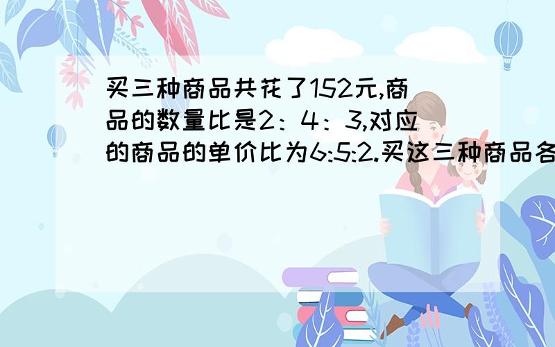 买三种商品共花了152元,商品的数量比是2：4：3,对应的商品的单价比为6:5:2.买这三种商品各约花多少元钱