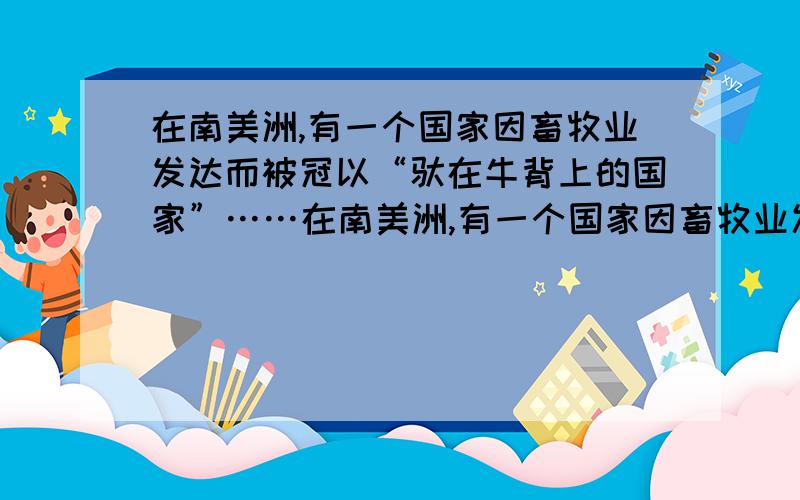 在南美洲,有一个国家因畜牧业发达而被冠以“驮在牛背上的国家”……在南美洲,有一个国家因畜牧业发达而被冠以“驮在牛背上的国家”,这个国家的名称是（ ）,在这个国家的中、东部,有