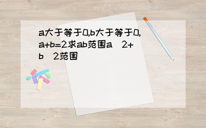 a大于等于0,b大于等于0,a+b=2求ab范围a^2+b^2范围