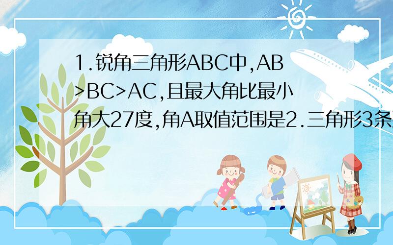 1.锐角三角形ABC中,AB>BC>AC,且最大角比最小角大27度,角A取值范围是2.三角形3条整数边abc,a≤b≤c当B=5时,满足条件的三角形有几个3.有两边和第3边上的高线对应相等的两个三角形全等,是真命题还