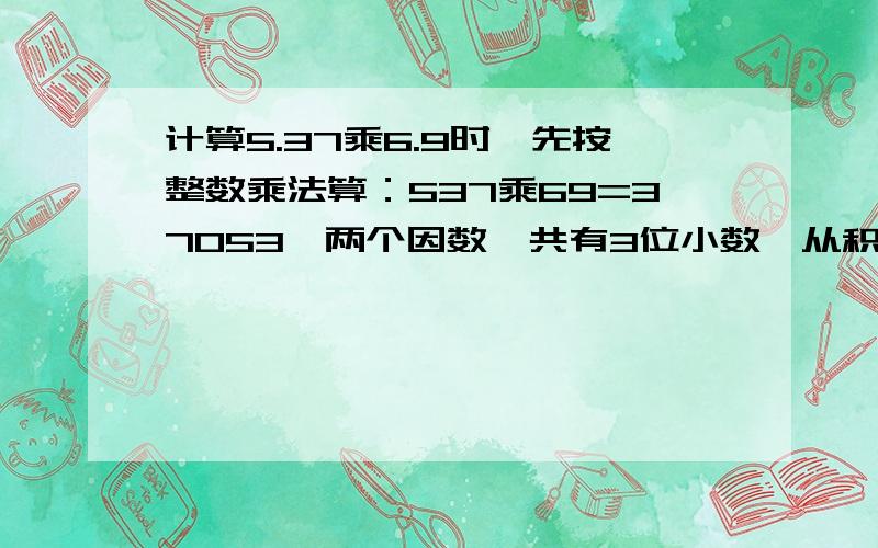 计算5.37乘6.9时,先按整数乘法算：537乘69=37053,两个因数一共有3位小数,从积的右边数出3位,...数出3位,点上小数点得（ ）.里面填什么