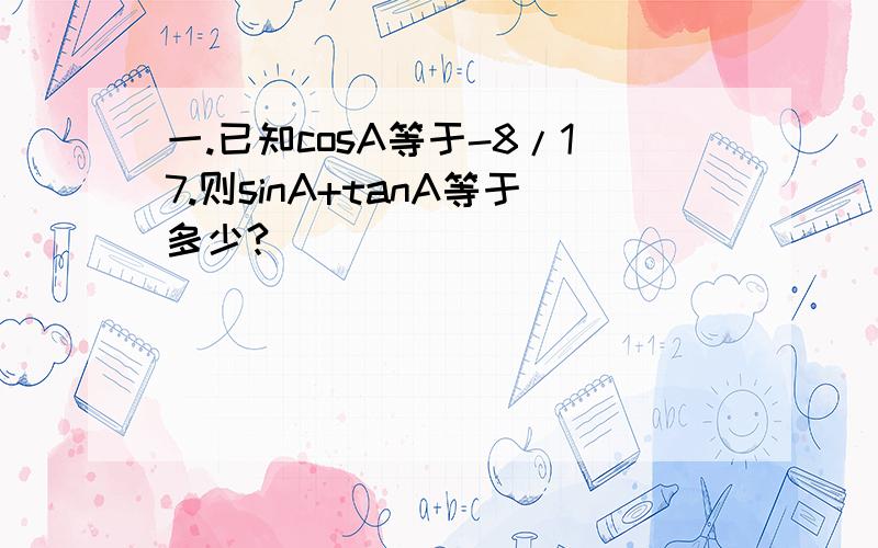 一.已知cosA等于-8/17.则sinA+tanA等于多少?