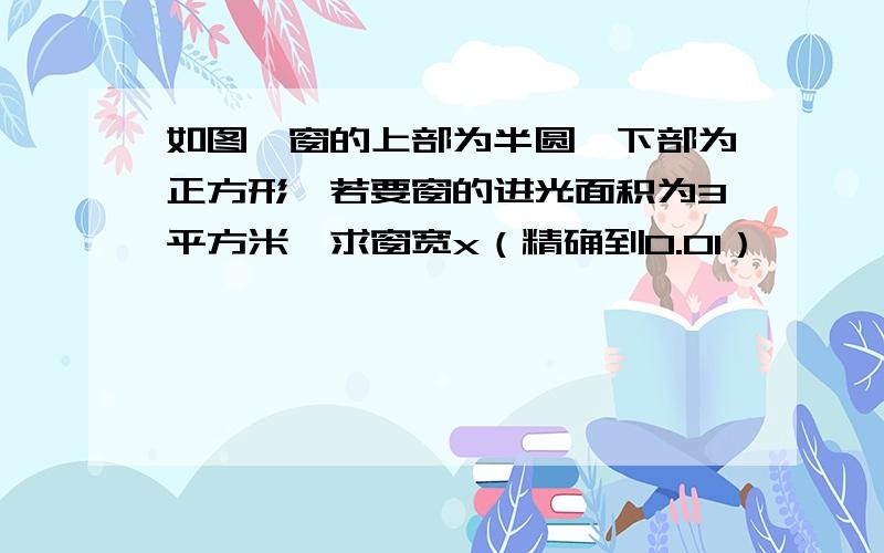 如图,窗的上部为半圆,下部为正方形,若要窗的进光面积为3平方米,求窗宽x（精确到0.01）