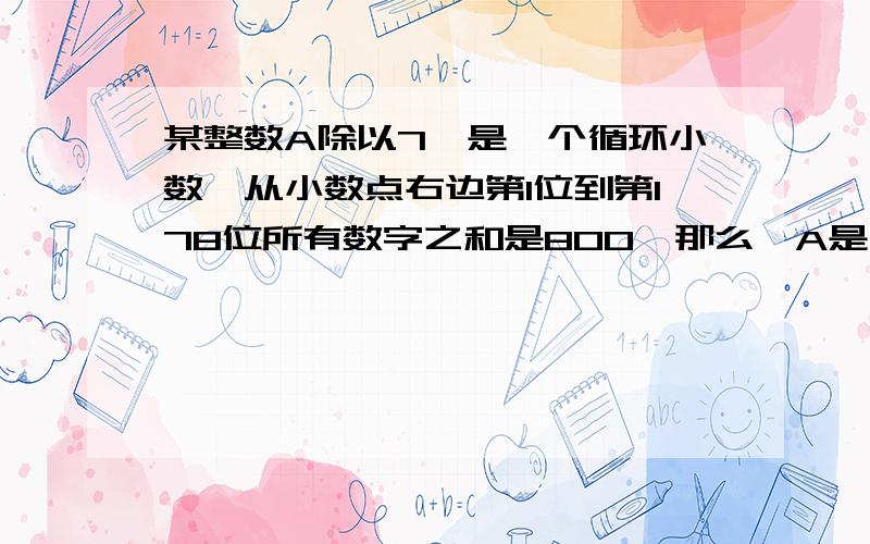 某整数A除以7,是一个循环小数,从小数点右边第1位到第178位所有数字之和是800,那么,A是什么?我有急用!