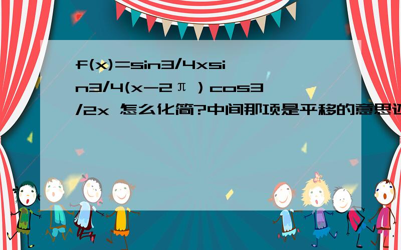 f(x)=sin3/4xsin3/4(x-2π）cos3/2x 怎么化简?中间那项是平移的意思还是要打开做?答案上这项化简为 cos3/4x 而且我觉得 sin（3/4x+1/2π）的周期应该不是2π了吧