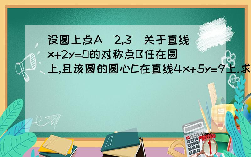 设圆上点A(2,3)关于直线x+2y=0的对称点B任在圆上,且该圆的圆心C在直线4x+5y=9上.求B点坐标.求圆的方程