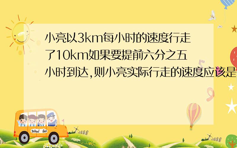 小亮以3km每小时的速度行走了10km如果要提前六分之五小时到达,则小亮实际行走的速度应该是多少千米一小时.