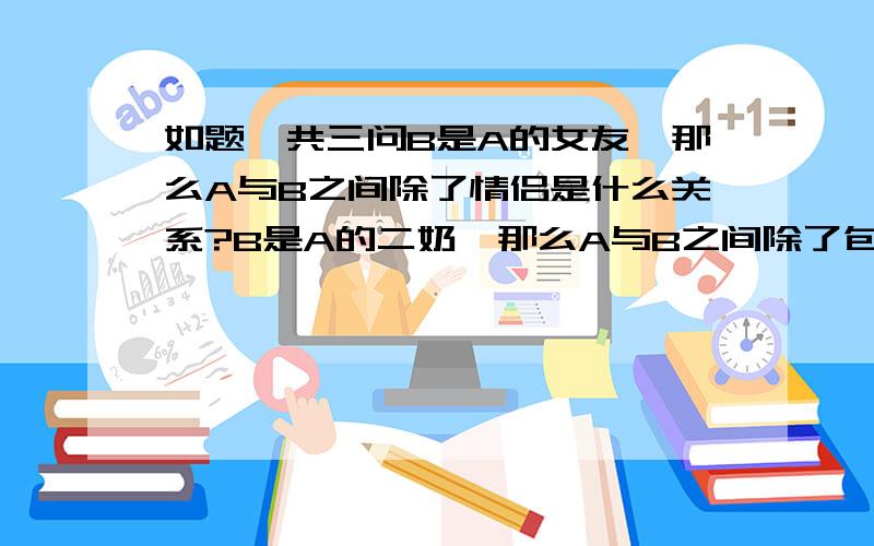 如题,共三问B是A的女友,那么A与B之间除了情侣是什么关系?B是A的二奶,那么A与B之间除了包养是什么关系?B是A的老婆,那么A与B之间除了夫妻是什么关系?