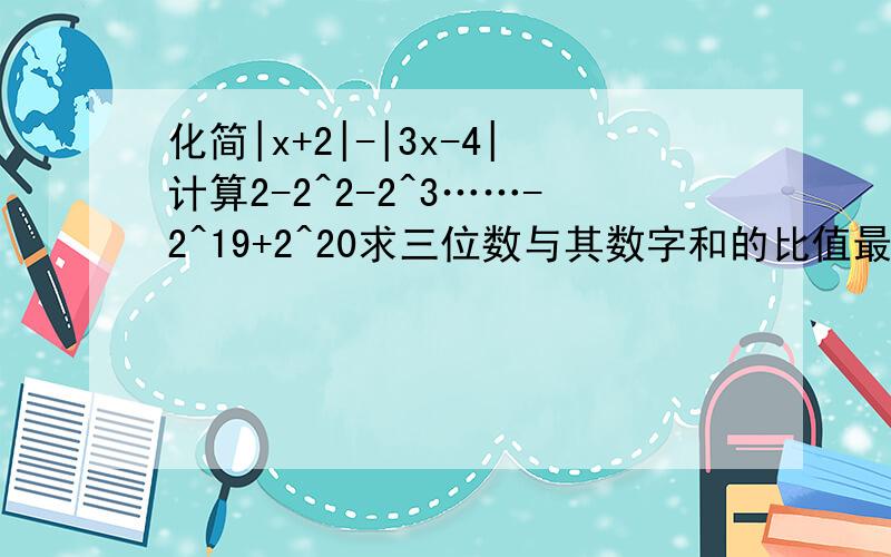 化简|x+2|-|3x-4|计算2-2^2-2^3……-2^19+2^20求三位数与其数字和的比值最大可能性