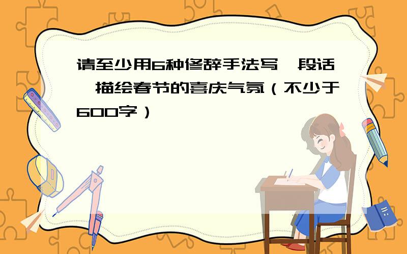 请至少用6种修辞手法写一段话,描绘春节的喜庆气氛（不少于600字）