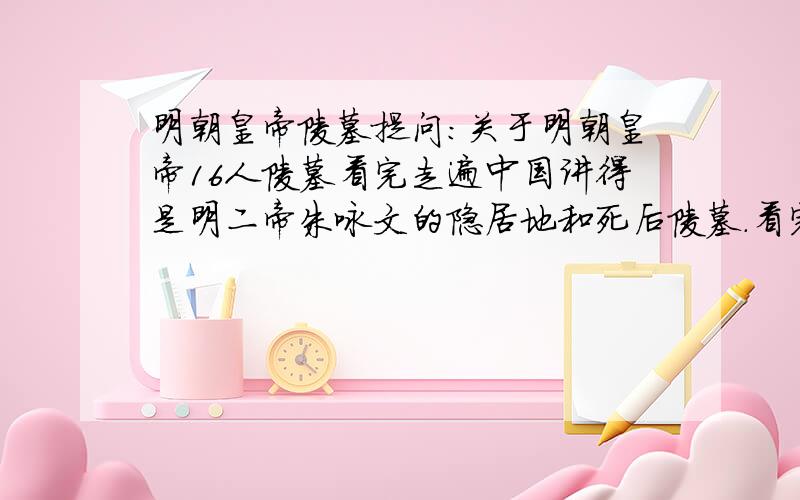 明朝皇帝陵墓提问:关于明朝皇帝16人陵墓看完走遍中国讲得是明二帝朱咏文的隐居地和死后陵墓.看完后.我发现一个重要的问题就是北京明朝十三陵.自朱元璋儿子.也就是朱咏文的叔叔夺位后