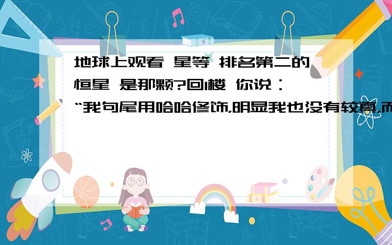 地球上观看 星等 排名第二的恒星 是那颗?回1楼 你说：“我句尾用哈哈修饰，明显我也没有较真，而是故意开玩笑而已，您又何必较真呢”，你这种态度 就像 我跟你说 “让我抽你一嘴巴，