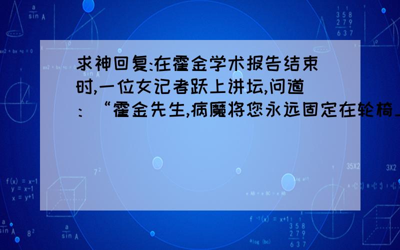 求神回复:在霍金学术报告结束时,一位女记者跃上讲坛,问道：“霍金先生,病魔将您永远固定在轮椅上,您怎么看待您的病情?”霍金通过合成器,用标准伦敦音微笑着答道：__________.