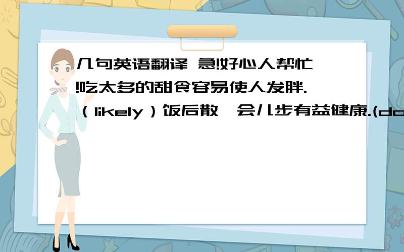 几句英语翻译 急!好心人帮忙!吃太多的甜食容易使人发胖.（likely）饭后散一会儿步有益健康.(do good to ) 大量砍伐树木已经对生态平衡带来了严重影响.(upset) 照看婴儿是一项很累的活.(task) 听