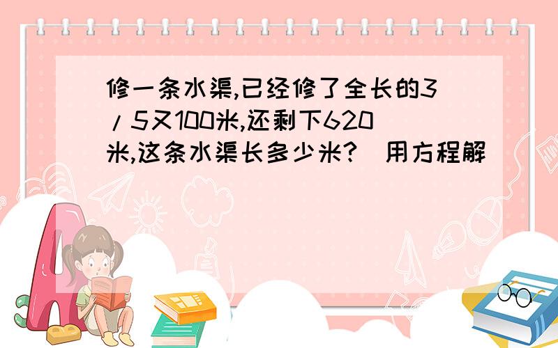 修一条水渠,已经修了全长的3/5又100米,还剩下620米,这条水渠长多少米?(用方程解)