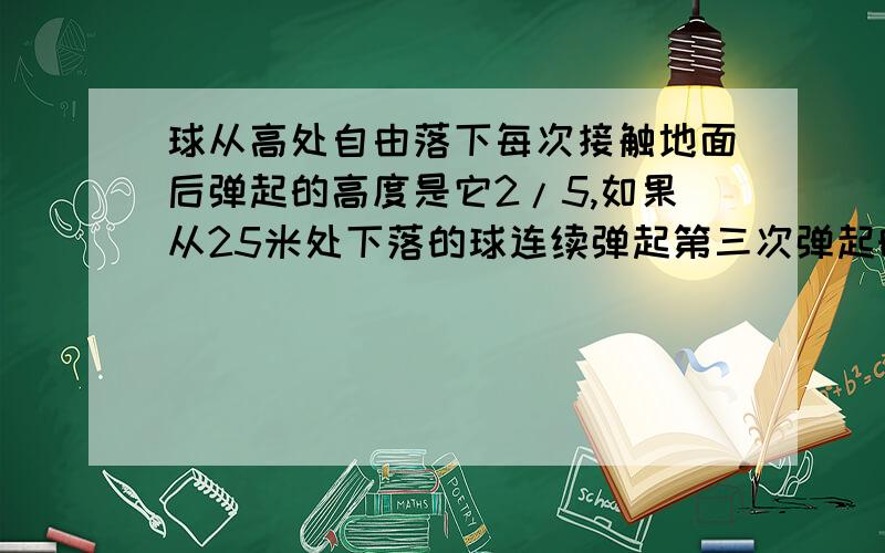 球从高处自由落下每次接触地面后弹起的高度是它2/5,如果从25米处下落的球连续弹起第三次弹起时有多高要过程