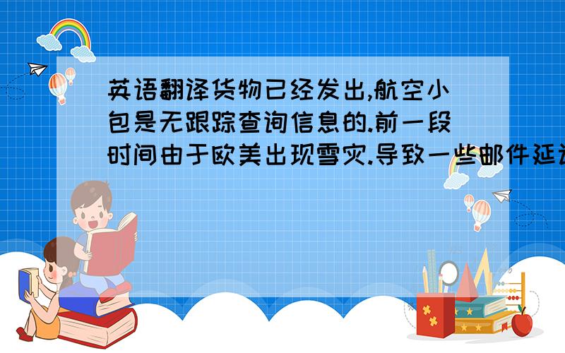 英语翻译货物已经发出,航空小包是无跟踪查询信息的.前一段时间由于欧美出现雪灾.导致一些邮件延误.现在情况已经好转,相信你很快就会收到货,请您耐心等待.我已经到邮局做书面查询,结