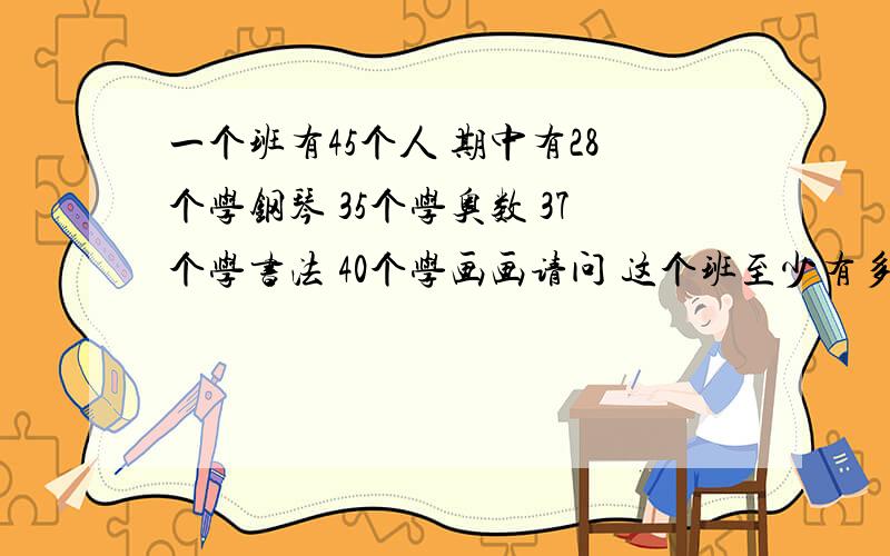 一个班有45个人 期中有28个学钢琴 35个学奥数 37个学书法 40个学画画请问 这个班至少有多少人四门课都学··