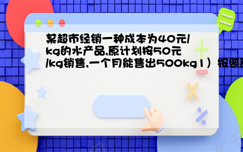 某超市经销一种成本为40元/kg的水产品,原计划按50元/kg销售,一个月能售出500kg1）按照原计划销售,每月利润为多少元?2）市场调查发现,销售单价每涨1元,月销售量就减少10kg,在月成本不超过10000