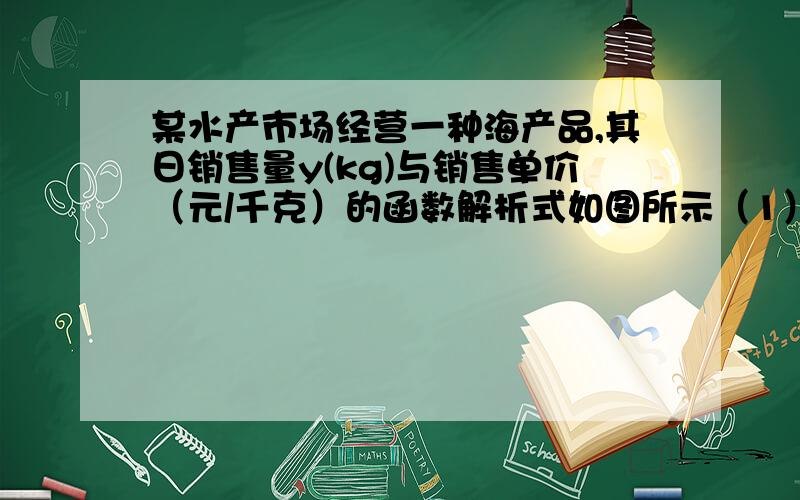 某水产市场经营一种海产品,其日销售量y(kg)与销售单价（元/千克）的函数解析式如图所示（1）写出y与x之间的函数关系式（2）这产品的单价x的变化范围是什么?（3）当单价为24元/千克时,日