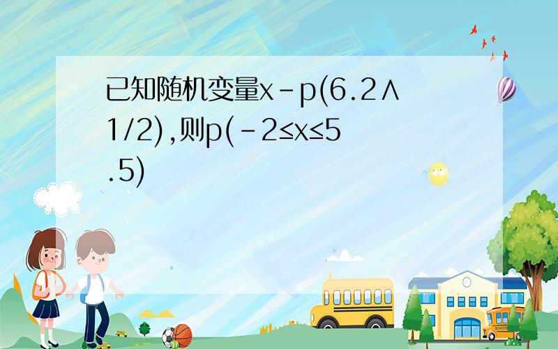 已知随机变量x-p(6.2∧1/2),则p(-2≤x≤5.5)