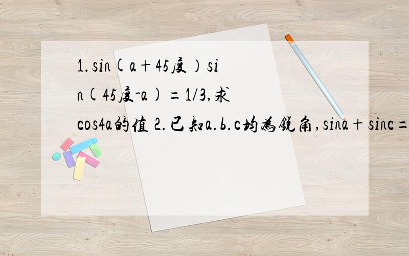 1.sin(a+45度）sin(45度-a)=1/3,求cos4a的值 2.已知a.b.c均为锐角,sina+sinc=sinb,cosb+cosc=cosa,求b-a