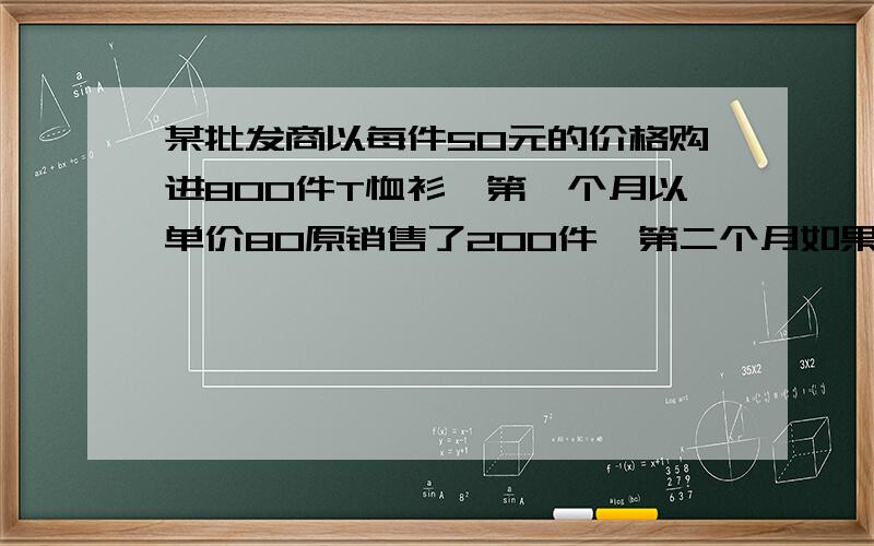 某批发商以每件50元的价格购进800件T恤衫,第一个月以单价80原销售了200件,第二个月如果单价不变,预计仍可出售200件,批发商为增加销售量,决定降价销售,根据市场调查,每价每降低1元,可多售