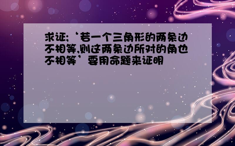 求证;‘若一个三角形的两条边不相等,则这两条边所对的角也不相等’要用命题来证明