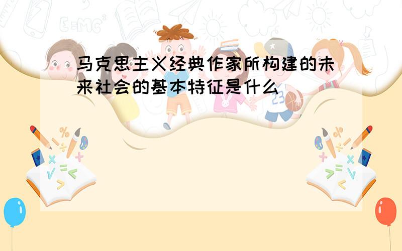 马克思主义经典作家所构建的未来社会的基本特征是什么