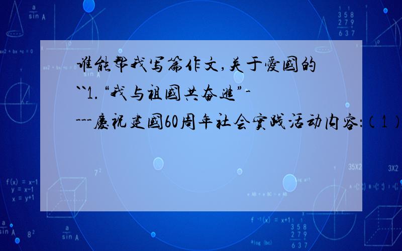 谁能帮我写篇作文,关于爱国的``1.“我与祖国共奋进”----庆祝建国60周年社会实践活动内容：（1）参加爱国主义教育基地.博物馆.纪念馆.展览会等场所,或到烈士墓祭奠革命烈士:(2)开展一次