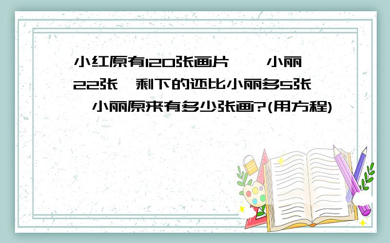 小红原有120张画片,绐小丽22张,剩下的还比小丽多5张,小丽原来有多少张画?(用方程)